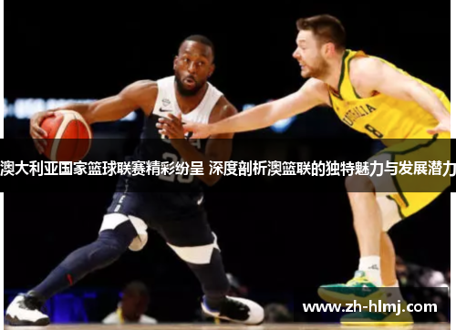 澳大利亚国家篮球联赛精彩纷呈 深度剖析澳篮联的独特魅力与发展潜力